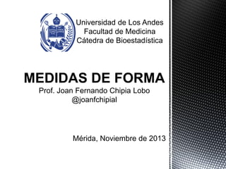 Universidad de Los Andes
Facultad de Medicina
Cátedra de Bioestadística
MEDIDAS DE FORMA
Prof. Joan Fernando Chipia Lobo
@JoanFChipiaL
 
