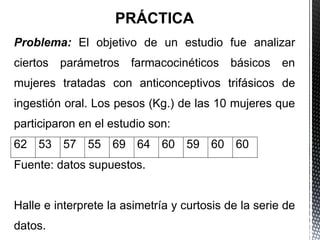 PRÁCTICA
Problema: El objetivo de un estudio fue analizar
ciertos parámetros farmacocinéticos básicos en
mujeres tratadas con anticonceptivos trifásicos de
ingestión oral. Los pesos (Kg.) de las 10 mujeres que
participaron en el estudio son:
62 53 57 55 69 64 60 59 60 60
Fuente: datos supuestos.
Halle e interprete la asimetría y curtosis de la serie de
datos.
 