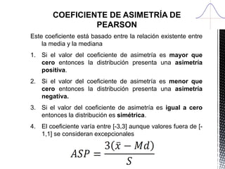 COEFICIENTE DE ASIMETRÍA DE PEARSON
Este coeficiente está basado entre la relación existente entre la
media y la mediana
1. Si el valor del coeficiente de asimetría es mayor que cero
entonces la distribución presenta una asimetría positiva.
2. Si el valor del coeficiente de asimetría es menor que cero
entonces la distribución presenta una asimetría negativa.
3. Si el valor del coeficiente de asimetría es igual a cero entonces
la distribución es simétrica.
4. El coeficiente varía entre [-3,3] aunque valores fuera de [-1,1]
se consideran excepcionales
 
