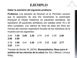 EJEMPLO
Hallar la asimetría del siguiente problema
Problema: Los estudios de Dosman et al. Permiten concluir
que la aspiración de aire frío incrementa la reactividad
bronquial al inhalar histamina en pacientes asmáticos. Se
estudiaron 20 pacientes asmáticos con edades entre 19 y 33
años cumplidos. Los valores de línea de base (en litros por
minuto) del volumen respiratorio forzado de los individuos de la
muestra son los siguientes:
3.94 1.50 2.06 2.36 3.74 3.43 3.78 2.50
2.88 2.99
3.78 1.99 3.41 2.36 3.76 3.55 3.33 2.77
3.03 3.44
Tomado de Daniel, W. (2010). Bioestadística: Base para el
análisis de las ciencias de la salud (4a. Ed.). México: Limusa
Wiley.
 