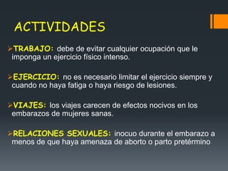 ACTIVIDADES
TRABAJO: debe de evitar cualquier ocupación que le
imponga un ejercicio físico intenso.
EJERCICIO: no es necesario limitar el ejercicio siempre y
cuando no haya fatiga o haya riesgo de lesiones.
VIAJES: los viajes carecen de efectos nocivos en los
embarazos de mujeres sanas.
RELACIONES SEXUALES: inocuo durante el embarazo a
menos de que haya amenaza de aborto o parto pretérmino
 