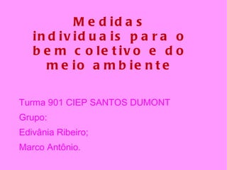 Medidas individuais para o bem coletivo e do meio ambiente Turma 901 CIEP SANTOS DUMONT Grupo: Edivânia Ribeiro;  Marco Antônio. 