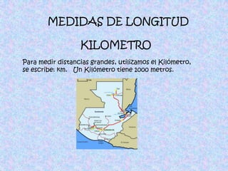 MEDIDAS DE LONGITUDKILOMETROPara medir distancias grandes, utilizamos el Kilómetro, se escribe: km.   Un Kilómetro tiene 1000 metros.