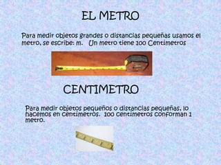 EL METRO Para medir objetos grandes o distancias pequeñas usamos el metro, se escribe: m.   Un metro tiene 100 CentímetrosCENTIMETROPara medir objetos pequeños o distancias pequeñas, lo hacemos en centímetros.  100 centímetros conforman 1 metro.