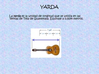 YARDA    La yarda es la unidad de longitud que se utiliza en las ventas de Tela de Guatemala. Equivale a 0,9144 metros.