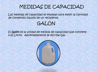 MEDIDAS DE CAPACIDADLas medidas de capacidad se emplean para medir la cantidad de contenido líquido de un recipiente. GALÓNEl Galón es la unidad de medida de capacidad que contiene 4.25 Litros.  Abreviadamente se escribe Gal.