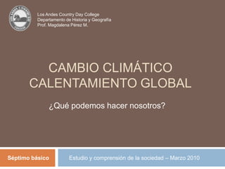 Los Andes Country Day College Departamento de Historia y Geografía Prof. Magdalena Pérez M. Cambio climático Calentamiento global ¿Qué podemos hacer nosotros? Estudio y comprensión de la sociedad – Marzo 2010 Séptimo básico 