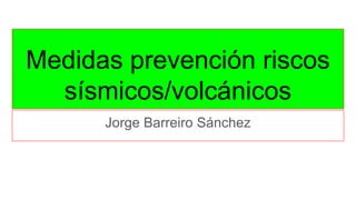 Medidas prevención riscos
sísmicos/volcánicos
Jorge Barreiro Sánchez
 