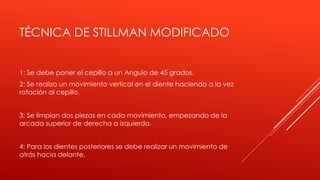 TÉCNICA DE STILLMAN MODIFICADO
1: Se debe poner el cepillo a un Angulo de 45 grados.
2: Se realiza un movimiento vertical en el diente haciendo a la vez
rotación al cepillo.
3: Se limpian dos piezas en cada movimiento, empezando de la
arcada superior de derecha a izquierda.
4: Para los dientes posteriores se debe realizar un movimiento de
atrás hacia delante.
 