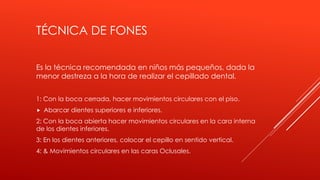 TÉCNICA DE FONES
Es la técnica recomendada en niños más pequeños, dada la
menor destreza a la hora de realizar el cepillado dental.
1: Con la boca cerrada, hacer movimientos circulares con el piso.
 Abarcar dientes superiores e inferiores.
2: Con la boca abierta hacer movimientos circulares en la cara interna
de los dientes inferiores.
3: En los dientes anteriores, colocar el cepillo en sentido vertical.
4: & Movimientos circulares en las caras Oclusales.
 