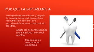 POR QUE LA IMPORTANCIA
La capacidad de masticar y deglutir
la comida es esencial para obtener
los nutrientes necesarios que
permiten disfrutar de un buen estado
de salud.
Capacidad de
comunicación
Autoestima
Aparte de las consecuencias
sobre el estado nutricional
afectan:
 