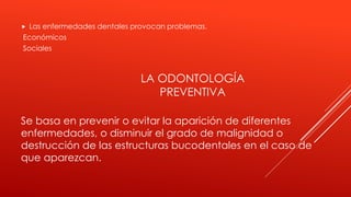  Las enfermedades dentales provocan problemas.
Económicos
Sociales
Se basa en prevenir o evitar la aparición de diferentes
enfermedades, o disminuir el grado de malignidad o
destrucción de las estructuras bucodentales en el caso de
que aparezcan.
LA ODONTOLOGÍA
PREVENTIVA
 