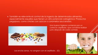  También es relevante el control de la ingesta de determinados alimentos,
especialmente aquellos que tienen un alto potencial cariogénico: Productos
pegajosos, como chicles con azúcar o caramelos azucarados.
Una buena higiene comienza por un
correcto cepillado, que conviene realizar
justo después de cada comida
Las encías sanas, no sangran con el cepillado. (G)
 