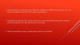  Iniciar pronto el cuidado de los dientes, cepillar los dientes de los niños con una
pasta de dientes con flúor en cuanto aparezcan.
 Cepillarse los dientes tres veces al día con pasta de dientes fluorada y limpiar
entre los dientes con hilo dental una vez al día.
 Visitar al dentista cada 6 meses para hacer una revisión.
 