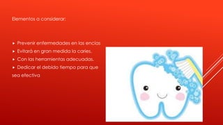 Elementos a considerar:
 Prevenir enfermedades en las encías
 Evitará en gran medida la caries.
 Con las herramientas adecuadas.
 Dedicar el debido tiempo para que
sea efectiva
 