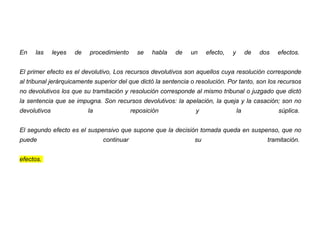 En las leyes de procedimiento se habla de un efecto, y de dos efectos.
El primer efecto es el devolutivo, Los recursos devolutivos son aquellos cuya resolución corresponde
al tribunal jerárquicamente superior del que dictó la sentencia o resolución. Por tanto, son los recursos
no devolutivos los que su tramitación y resolución corresponde al mismo tribunal o juzgado que dictó
la sentencia que se impugna. Son recursos devolutivos: la apelación, la queja y la casación; son no
devolutivos la reposición y la súplica.
El segundo efecto es el suspensivo que supone que la decisión tomada queda en suspenso, que no
puede continuar su tramitación.
efectos.
 