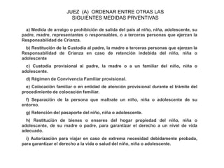 a) Medida de arraigo o prohibición de salida del país al niño, niña, adolescente, su
padre, madre, representantes o responsables, o a terceras personas que ejerzan la
Responsabilidad de Crianza.
b) Restitución de la Custodia al padre, la madre o terceras personas que ejerzan la
Responsabilidad de Crianza en caso de retención indebida del niño, niña o
adolescente
c) Custodia provisional al padre, la madre o a un familiar del niño, niña o
adolescente.
d) Régimen de Convivencia Familiar provisional.
e) Colocación familiar o en entidad de atención provisional durante el trámite del
procedimiento de colocación familiar.
f) Separación de la persona que maltrate un niño, niña o adolescente de su
entorno.
g) Retención del pasaporte del niño, niña o adolescente.
h) Restitución de bienes o enseres del hogar propiedad del niño, niña o
adolescente, de su madre o padre, para garantizar el derecho a un nivel de vida
adecuado.
i) Autorización para viajar en caso de extrema necesidad debidamente probada,
para garantizar el derecho a la vida o salud del niño, niña o adolescente.
JUEZ (A) ORDENAR ENTRE OTRAS LAS
SIGUIENTES MEDIDAS PRVENTIVAS
 