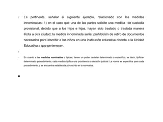 • Es pertinente, señalar el siguiente ejemplo, relacionado con las medidas
innominadas: 1) en el caso que una de las partes solicite una medida de custodia
provisional, debido que a los hijos e hijas, hayan sido traslado o traslada manera
ilícita a otra ciudad; la medida innominada sería: prohibición de retiro de documentos
necesarios para inscribir a los niños en una institución educativa distinta a la Unidad
Educativa a que pertenecen.
•
• En cuanto a las medidas nominadas o típicas; tienen un poder cautelar determinado o especifico, es decir, tipifican
determinado procedimiento, cada medida tipifica una providencia o decisión judicial. La norma es específica para cada
procedimiento, y se encuentra establecida por escrito en la normativa.
•
 