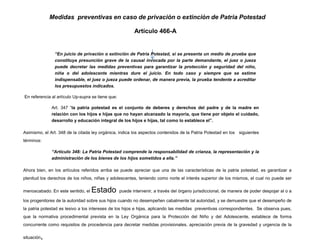 Medidas preventivas en caso de privación o extinción de Patria Potestad
Artículo 466-A
“En juicio de privación o extinción de Patria Potestad, si se presenta un medio de prueba que
constituya presunción grave de la causal invocada por la parte demandante, el juez o jueza
puede decretar las medidas preventivas para garantizar la protección y seguridad del niño,
niña o del adolescente mientras dure el juicio. En todo caso y siempre que se estime
indispensable, el juez o jueza puede ordenar, de manera previa, la prueba tendente a acreditar
los presupuestos indicados.
En referencia al artículo Up-supra se tiene que:
Art. 347 “la patria potestad es el conjunto de deberes y derechos del padre y de la madre en
relación con los hijos e hijas que no hayan alcanzado la mayoría, que tiene por objeto el cuidado,
desarrollo y educación integral de los hijos e hijas, tal como lo establece el”.
Asimismo, el Art. 348 de la citada ley orgánica, indica los aspectos contenidos de la Patria Potestad en los siguientes
términos:
“Artículo 348: La Patria Potestad comprende la responsabilidad de crianza, la representación y la
administración de los bienes de los hijos sometidos a ella.”
Ahora bien, en los artículos referidos arriba se puede apreciar que una de las características de la patria potestad, es garantizar a
plenitud los derechos de los niños, niñas y adolescentes, teniendo como norte el interés superior de los mismos, el cual no puede ser
menoscabado. En este sentido, el Estado puede intervenir, a través del órgano jurisdiccional, de manera de poder despojar al o a
los progenitores de la autoridad sobre sus hijos cuando no desempeñen cabalmente tal autoridad, y se demuestre que el desempeño de
la patria potestad es lesivo a los intereses de los hijos e hijas, aplicando las medidas preventivas correspondientes. Se observa pues,
que la normativa procedimental prevista en la Ley Orgánica para la Protección del Niño y del Adolescente, establece de forma
concurrente como requisitos de procedencia para decretar medidas provisionales, apreciación previa de la gravedad y urgencia de la
situación,
 