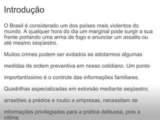 Introdução O Brasil é considerado um dos países mais violentos do mundo. A qualquer hora do dia um marginal pode surgir a sua frente portando uma arma de fogo e anunciar um assalto ou até mesmo seqüestro.  Muitos crimes podem ser evitados se adotarmos algumas  medidas de ordem preventiva em nosso cotidiano. Um ponto  importantíssimo é o controle das informações familiares.  Quadrilhas especializadas em extorsão mediante seqüestro,  arrastões a prédios e roubo a empresas, necessitam de  informações privilegiadas para a prática delituosa, pois a vítima  não é escolhida de forma aleatória. Todo o planejamento e  execução do crime têm como base o levantamento de  informações preciosas de famílias, empresas e condomínios. 