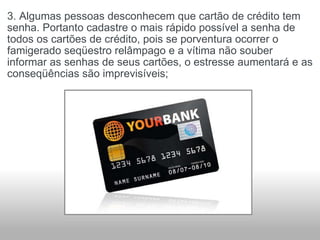3. Algumas pessoas desconhecem que cartão de crédito tem senha. Portanto cadastre o mais rápido possível a senha de todos os cartões de crédito, pois se porventura ocorrer o famigerado seqüestro relâmpago e a vítima não souber informar as senhas de seus cartões, o estresse aumentará e as conseqüências são imprevisíveis; 