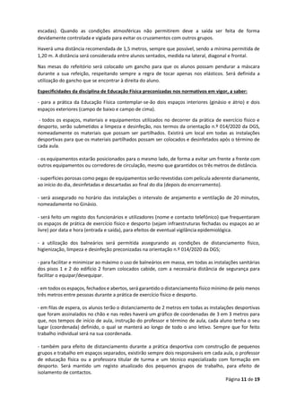 Página 11 de 19
escadas). Quando as condições atmosféricas não permitirem deve a saída ser feita de forma
devidamente controlada e vigiada para evitar os cruzamentos com outros grupos.
Haverá uma distância recomendada de 1,5 metros, sempre que possível, sendo a mínima permitida de
1,20 m. A distância será considerada entre alunos sentados, medida na lateral, diagonal e frontal.
Nas mesas do refeitório será colocado um gancho para que os alunos possam pendurar a máscara
durante a sua refeição, respeitando sempre a regra de tocar apenas nos elásticos. Será definida a
utilização do gancho que se encontrar à direita do aluno.
Especificidades da disciplina de Educação Física preconizadas nos normativos em vigor, a saber:
- para a prática da Educação Física contemplar-se-ão dois espaços interiores (ginásio e átrio) e dois
espaços exteriores (campo de baixo e campo de cima).
- todos os espaços, materiais e equipamentos utilizados no decorrer da prática de exercício físico e
desporto, serão submetidos a limpeza e desinfeção, nos termos da orientação n.º 014/2020 da DGS,
nomeadamente os materiais que possam ser partilhados. Existirá um local em todas as instalações
desportivas para que os materiais partilhados possam ser colocados e desinfetados após o término de
cada aula.
- os equipamentos estarão posicionados para o mesmo lado, de forma a evitar um frente a frente com
outros equipamentos ou corredores de circulação, mesmo que garantidos os três metros de distância.
- superfícies porosas como pegas de equipamentos serão revestidas com película aderente diariamente,
ao início do dia, desinfetadas e descartadas ao final do dia (depois do encerramento).
- será assegurado no horário das instalações o intervalo de arejamento e ventilação de 20 minutos,
nomeadamente no Ginásio.
- será feito um registo dos funcionários e utilizadores (nome e contacto telefónico) que frequentaram
os espaços de prática de exercício físico e desporto (sejam infraestruturas fechadas ou espaços ao ar
livre) por data e hora (entrada e saída), para efeitos de eventual vigilância epidemiológica.
- a utilização dos balneários será permitida assegurando as condições de distanciamento físico,
higienização, limpeza e desinfeção preconizadas na orientação n.º 014/2020 da DGS;
- para facilitar e minimizar ao máximo o uso de balneários em massa, em todas as instalações sanitárias
dos pisos 1 e 2 do edifício 2 foram colocados cabide, com a necessária distância de segurança para
facilitar o equipar/desequipar.
- em todos os espaços, fechados e abertos, será garantido o distanciamento físico mínimo de pelo menos
três metros entre pessoas durante a prática de exercício físico e desporto.
- em filas de espera, os alunos terão o distanciamento de 2 metros em todas as instalações desportivas
que foram assinalados no chão e nas redes haverá um gráfico de coordenadas de 3 em 3 metros para
que, nos tempos de início de aula, instrução do professor e término de aula, cada aluno tenha o seu
lugar (coordenada) definido, o qual se manterá ao longo de todo o ano letivo. Sempre que for feito
trabalho individual será na sua coordenada.
- também para efeito de distanciamento durante a prática desportiva com construção de pequenos
grupos e trabalho em espaços separados, existirão sempre dois responsáveis em cada aula, o professor
de educação física ou a professora titular de turma e um técnico especializado com formação em
desporto. Será mantido um registo atualizado dos pequenos grupos de trabalho, para efeito de
isolamento de contactos.
 