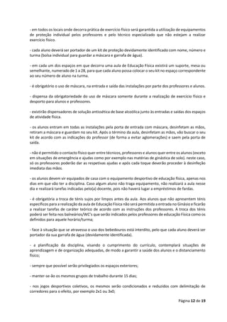 Página 12 de 19
- em todos os locais onde decorra prática de exercício físico será garantida a utilização de equipamentos
de proteção individual pelos professores e pelo técnico especializado que não estejam a realizar
exercício físico.
- cada aluno deverá ser portador de um kit de proteção devidamente identificado com nome, número e
turma (bolsa individual para guardar a máscara e garrafa de água).
- em cada um dos espaços em que decorra uma aula de Educação Física existirá um suporte, mesa ou
semelhante, numerado de 1 a 28, para que cada aluno possa colocar o seu kit no espaço correspondente
ao seu número de aluno na turma.
- é obrigatório o uso de máscara, na entrada e saída das instalações por parte dos professores e alunos.
- dispensa da obrigatoriedade do uso de máscara somente durante a realização de exercício físico e
desporto para alunos e professores.
- existirão dispensadores de solução antissética de base alcoólica junto às entradas e saídas dos espaços
de atividade física.
- os alunos entram em todas as instalações pela porta de entrada com máscara, desinfetam as mãos,
retiram a máscara e guardam no seu kit. Após o término da aula, desinfetam as mãos, vão buscar o seu
kit de acordo com as indicações do professor (de forma a evitar aglomerações) e saem pela porta de
saída.
- não é permitido o contacto físico quer entre técnicos, professores e alunos quer entre os alunos (exceto
em situações de emergência e ajudas como por exemplo nas matérias de ginástica de solo). neste caso,
só os professores poderão dar as respetivas ajudas e após cada toque deverão proceder à desinfeção
imediata das mãos.
- os alunos devem vir equipados de casa com o equipamento desportivo de educação física, apenas nos
dias em que vão ter a disciplina. Caso algum aluno não traga equipamento, não realizará a aula nesse
dia e realizará tarefas indicadas pelo(a) docente, pois não haverá lugar a empréstimos de fardas.
- é obrigatória a troca de ténis sujos por limpos antes da aula. Aos alunos que não apresentem ténis
específicos para a realização da aula de Educação Física não será permitida a entrada no Ginásio e ficarão
a realizar tarefas de caráter teórico de acordo com as instruções dos professores. A troca dos ténis
poderá ser feita nos balneários/WC’s que serão indicados pelos professores de educação Física como os
definidos para aquele horário/turma;
- face à situação que se atravessa o uso dos bebedouros está interdito, pelo que cada aluno deverá ser
portador da sua garrafa de água (devidamente identificada).
- a planificação da disciplina, visando o cumprimento do currículo, contemplará situações de
aprendizagem e de organização adequadas, de modo a garantir a saúde dos alunos e o distanciamento
físico;
- sempre que possível serão privilegiados os espaços exteriores;
- manter-se-ão os mesmos grupos de trabalho durante 15 dias;
- nos jogos desportivos coletivos, os mesmos serão condicionados e reduzidos com delimitação de
corredores para o efeito, por exemplo 2x1 ou 3x0;
 