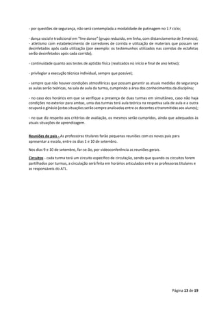 Página 13 de 19
- por questões de segurança, não será contemplada a modalidade de patinagem no 1.º ciclo;
- dança social e tradicional em “line dance” (grupo reduzido, em linha, com distanciamento de 3 metros);
- atletismo com estabelecimento de corredores de corrida e utilização de materiais que possam ser
desinfetados após cada utilização (por exemplo: os testemunhos utilizados nas corridas de estafetas
serão desinfetados após cada corrida);
- continuidade quanto aos testes de aptidão física (realizados no início e final de ano letivo);
- privilegiar a execução técnica individual, sempre que possível;
- sempre que não houver condições atmosféricas que possam garantir as atuais medidas de segurança
as aulas serão teóricas, na sala de aula da turma, cumprindo a área dos conhecimentos da disciplina;
- no caso dos horários em que se verifique a presença de duas turmas em simultâneo, caso não haja
condições no exterior para ambas, uma das turmas terá aula teórica na respetiva sala de aula e a outra
ocupará o ginásio (estas situações serão sempre analisadas entre os docentes e transmitidas aos alunos);
- no que diz respeito aos critérios de avaliação, os mesmos serão cumpridos, ainda que adequados às
atuais situações de aprendizagem.
Reuniões de pais - As professoras titulares farão pequenas reuniões com os novos pais para
apresentar a escola, entre os dias 1 e 10 de setembro.
Nos dias 9 e 10 de setembro, far-se-ão, por videoconferência as reuniões gerais.
Circuitos - cada turma terá um circuito específico de circulação, sendo que quando os circuitos forem
partilhados por turmas, a circulação será feita em horários articulados entre as professoras titulares e
as responsáveis do ATL.
 