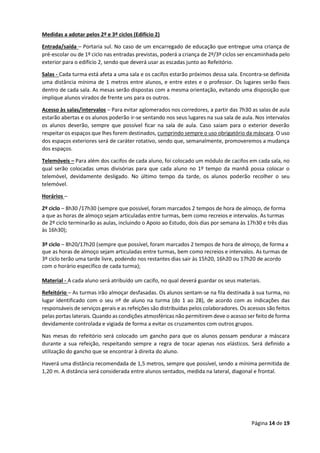 Página 14 de 19
Medidas a adotar pelos 2º e 3º ciclos (Edifício 2)
Entrada/saída – Portaria sul. No caso de um encarregado de educação que entregue uma criança de
pré-escolar ou de 1º ciclo nas entradas previstas, poderá a criança de 2º/3º ciclos ser encaminhada pelo
exterior para o edifício 2, sendo que deverá usar as escadas junto ao Refeitório.
Salas - Cada turma está afeta a uma sala e os cacifos estarão próximos dessa sala. Encontra-se definida
uma distância mínima de 1 metros entre alunos, e entre estes e o professor. Os lugares serão fixos
dentro de cada sala. As mesas serão dispostas com a mesma orientação, evitando uma disposição que
implique alunos virados de frente uns para os outros.
Acesso às salas/intervalos – Para evitar aglomerados nos corredores, a partir das 7h30 as salas de aula
estarão abertas e os alunos poderão ir-se sentando nos seus lugares na sua sala de aula. Nos intervalos
os alunos deverão, sempre que possível ficar na sala de aula. Caso saiam para o exterior deverão
respeitar os espaços que lhes forem destinados, cumprindo sempre o uso obrigatório da máscara. O uso
dos espaços exteriores será de caráter rotativo, sendo que, semanalmente, promoveremos a mudança
dos espaços.
Telemóveis – Para além dos cacifos de cada aluno, foi colocado um módulo de cacifos em cada sala, no
qual serão colocadas umas divisórias para que cada aluno no 1º tempo da manhã possa colocar o
telemóvel, devidamente desligado. No último tempo da tarde, os alunos poderão recolher o seu
telemóvel.
Horários –
2º ciclo – 8h30 /17h30 (sempre que possível, foram marcados 2 tempos de hora de almoço, de forma
a que as horas de almoço sejam articuladas entre turmas, bem como recreios e intervalos. As turmas
de 2º ciclo terminarão as aulas, incluindo o Apoio ao Estudo, dois dias por semana às 17h30 e três dias
às 16h30);
3º ciclo – 8h20/17h20 (sempre que possível, foram marcados 2 tempos de hora de almoço, de forma a
que as horas de almoço sejam articuladas entre turmas, bem como recreios e intervalos. As turmas de
3º ciclo terão uma tarde livre, podendo nos restantes dias sair às 15h20, 16h20 ou 17h20 de acordo
com o horário específico de cada turma);
Material - A cada aluno será atribuído um cacifo, no qual deverá guardar os seus materiais.
Refeitório – As turmas irão almoçar desfasadas. Os alunos sentam-se na fila destinada à sua turma, no
lugar identificado com o seu nº de aluno na turma (do 1 ao 28), de acordo com as indicações das
responsáveis de serviços gerais e as refeições são distribuídas pelos colaboradores. Os acessos são feitos
pelas portas laterais. Quando as condições atmosféricas não permitirem deve o acesso ser feito de forma
devidamente controlada e vigiada de forma a evitar os cruzamentos com outros grupos.
Nas mesas do refeitório será colocado um gancho para que os alunos possam pendurar a máscara
durante a sua refeição, respeitando sempre a regra de tocar apenas nos elásticos. Será definido a
utilização do gancho que se encontrar à direita do aluno.
Haverá uma distância recomendada de 1,5 metros, sempre que possível, sendo a mínima permitida de
1,20 m. A distância será considerada entre alunos sentados, medida na lateral, diagonal e frontal.
 