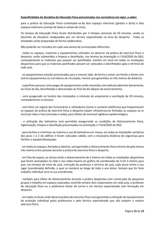 Página 15 de 19
Especificidades da disciplina de Educação Física preconizadas nos normativos em vigor, a saber:
para a prática da Educação Física contemplar-se-ão dois espaços interiores (ginásio e átrio) e dois
espaços exteriores (campo de baixo e campo de cima).
Os tempos de Educação Física foram distribuídos por 3 tempos semanais de 50 minutos, sendo os
docentes da disciplina coadjuvados por um técnico especializado na área do desporto. Todas as
atividades serão preparadas de forma colaborativa.
Não poderão ser incluídos em cada aula alunos de turmas/salas diferentes.
- todos os espaços, materiais e equipamentos utilizados no decorrer da prática de exercício físico e
desporto, serão submetidos a limpeza e desinfeção, nos termos da orientação n.º 014/2020 da DGS,
nomeadamente os materiais que possam ser partilhados. Existirá um local em todas as instalações
desportivas para que os materiais partilhados possam ser colocados e desinfetados após o término de
cada aula.
- os equipamentos estarão posicionados para o mesmo lado, de forma a evitar um frente a frente com
outros equipamentos ou corredores de circulação, mesmo que garantidos os três metros de distância.
- superfícies porosas como pegas de equipamentos serão revestidas com película aderente diariamente,
ao início do dia, desinfetadas e descartadas ao final do dia (depois do encerramento).
- será assegurado no horário das instalações o intervalo de arejamento e ventilação de 20 minutos,
nomeadamente no Ginásio.
- será feito um registo dos funcionários e utilizadores (nome e contacto telefónico) que frequentaram
os espaços de prática de exercício físico e desporto (sejam infraestruturas fechadas ou espaços ao ar
livre) por data e hora (entrada e saída), para efeitos de eventual vigilância epidemiológica.
- a utilização dos balneários será permitida assegurando as condições de distanciamento físico,
higienização, limpeza e desinfeção preconizadas na orientação n.º 014/2020 da DGS;
- para facilitar e minimizar ao máximo o uso de balneários em massa, em todas as instalações sanitárias
dos pisos 1 e 2 do edifício 2 foram colocados cabide, com a necessária distância de segurança para
facilitar o equipar/desequipar.
- em todos os espaços, fechados e abertos, será garantido o distanciamento físico mínimo de pelo menos
três metros entre pessoas durante a prática de exercício físico e desporto.
- em filas de espera, os alunos terão o distanciamento de 2 metros em todas as instalações desportivas
que foram assinalados no chão e nas redes haverá um gráfico de coordenadas de 3 em 3 metros para
que, nos tempos de início de aula, instrução do professor e término de aula, cada aluno tenha o seu
lugar (coordenada) definido, o qual se manterá ao longo de todo o ano letivo. Sempre que for feito
trabalho individual será na sua coordenada.
- também para efeito de distanciamento durante a prática desportiva com construção de pequenos
grupos e trabalho em espaços separados, existirão sempre dois responsáveis em cada aula, o professor
de educação física ou a professora titular de turma e um técnico especializado com formação em
desporto.
- em todos os locais onde decorra prática de exercício físico será garantida a utilização de equipamentos
de proteção individual pelos professores e pelo técnico especializado que não estejam a realizar
exercício físico.
 