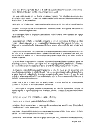 Página 16 de 19
- cada aluno deverá ser portador de um kit de proteção devidamente identificado com nome, número e
turma (bolsa individual para guardar a máscara e garrafa de água).
- em cada um dos espaços em que decorra uma aula de Educação Física existirá um suporte, mesa ou
semelhante, numerado de 1 a 28, para que cada aluno possa colocar o seu kit no espaço correspondente
ao seu número de aluno na turma.
- é obrigatório o uso de máscara, na entrada e saída das instalações por parte dos professores e alunos.
- dispensa da obrigatoriedade do uso de máscara somente durante a realização de exercício físico e
desporto para alunos e professores.
- existirão dispensadores de solução antissética de base alcoólica junto às entradas e saídas dos espaços
de atividade física.
- os alunos entram em todas as instalações pela porta de entrada com máscara, desinfetam as mãos,
retiram a máscara e guardam no seu kit. Após o término da aula, desinfetam as mãos, vão buscar o seu
kit de acordo com as indicações do professor (de forma a evitar aglomerações) e saem pela porta de
saída.
- não é permitido o contacto físico quer entre técnicos, professores e alunos quer entre os alunos (exceto
em situações de emergência e ajudas como por exemplo nas matérias de ginástica de solo). neste caso,
só os professores poderão dar as respetivas ajudas e após cada toque deverão proceder à desinfeção
imediata das mãos.
- os alunos devem vir equipados de casa com o equipamento desportivo de educação física, apenas nos
dias em que vão ter a disciplina. Caso algum aluno não traga equipamento, não realizará a aula nesse
dia e realizará tarefas indicadas pelo(a) docente, pois não haverá lugar a empréstimos de fardas.
- é obrigatória a troca de ténis sujos por limpos antes da aula. Aos alunos que não apresentem ténis
específicos para a realização da aula de Educação Física não será permitida a entrada no Ginásio e ficarão
a realizar tarefas de caráter teórico de acordo com as instruções dos professores. A troca dos ténis
poderá ser feita nos balneários/WC’s que serão indicados pelos professores de educação Física como os
definidos para aquele horário/turma;
- face à situação que se atravessa o uso dos bebedouros está interdito, pelo que cada aluno deverá ser
portador da sua garrafa de água (devidamente identificada).
- a planificação da disciplina, visando o cumprimento do currículo, contemplará situações de
aprendizagem e de organização adequadas, de modo a garantir a saúde dos alunos e o distanciamento
físico;
- sempre que possível serão privilegiados os espaços exteriores;
- manter-se-ão os mesmos grupos de trabalho durante 15 dias;
- nos jogos desportivos coletivos, os mesmos serão condicionados e reduzidos com delimitação de
corredores para o efeito, por exemplo 2x1 ou 3x0;
- patinagem com utilização dos patins disponíveis na escola ou dos próprios alunos (sempre de forma
pessoal e intransmissível) em grupo reduzido e local amplo;
- dança social e tradicional em “line dance” (grupo reduzido, em linha, com distanciamento de 3 metros);
 