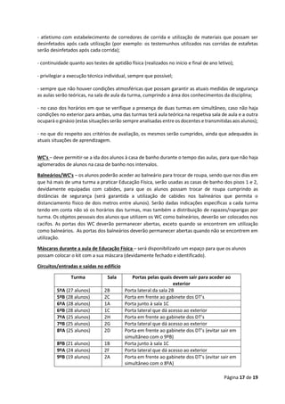 Página 17 de 19
- atletismo com estabelecimento de corredores de corrida e utilização de materiais que possam ser
desinfetados após cada utilização (por exemplo: os testemunhos utilizados nas corridas de estafetas
serão desinfetados após cada corrida);
- continuidade quanto aos testes de aptidão física (realizados no início e final de ano letivo);
- privilegiar a execução técnica individual, sempre que possível;
- sempre que não houver condições atmosféricas que possam garantir as atuais medidas de segurança
as aulas serão teóricas, na sala de aula da turma, cumprindo a área dos conhecimentos da disciplina;
- no caso dos horários em que se verifique a presença de duas turmas em simultâneo, caso não haja
condições no exterior para ambas, uma das turmas terá aula teórica na respetiva sala de aula e a outra
ocupará o ginásio (estas situações serão sempre analisadas entre os docentes e transmitidas aos alunos);
- no que diz respeito aos critérios de avaliação, os mesmos serão cumpridos, ainda que adequados às
atuais situações de aprendizagem.
WC’s – deve permitir-se a ida dos alunos à casa de banho durante o tempo das aulas, para que não haja
aglomerados de alunos na casa de banho nos intervalos.
Balneários/WC’s – os alunos poderão aceder ao balneário para trocar de roupa, sendo que nos dias em
que há mais de uma turma a praticar Educação Física, serão usadas as casas de banho dos pisos 1 e 2,
devidamente equipadas com cabides, para que os alunos possam trocar de roupa cumprindo as
distâncias de segurança (será garantida a utilização de cabides nos balneários que permita o
distanciamento físico de dois metros entre alunos). Serão dadas indicações específicas a cada turma
tendo em conta não só os horários das turmas, mas também a distribuição de rapazes/raparigas por
turma. Os objetos pessoais dos alunos que utilizem os WC como balneários, deverão ser colocados nos
cacifos. As portas dos WC deverão permanecer abertas, exceto quando se encontrem em utilização
como balneários. As portas dos balneários deverão permanecer abertas quando não se encontrem em
utilização.
Máscaras durante a aula de Educação Física – será disponibilizado um espaço para que os alunos
possam colocar o kit com a sua máscara (devidamente fechado e identificado).
Circuitos/entradas e saídas no edifício
Turma Sala Portas pelas quais devem sair para aceder ao
exterior
5ºA (27 alunos) 2B Porta lateral da sala 2B
5ºB (28 alunos) 2C Porta em frente ao gabinete dos DT’s
6ºA (28 alunos) 1A Porta junto à sala 1C
6ºB (28 alunos) 1C Porta lateral que dá acesso ao exterior
7ºA (25 alunos) 2H Porta em frente ao gabinete dos DT’s
7ºB (25 alunos) 2G Porta lateral que dá acesso ao exterior
8ºA (25 alunos) 2D Porta em frente ao gabinete dos DT’s (evitar sair em
simultâneo com o 9ºB)
8ºB (21 alunos) 1B Porta junto à sala 1C
9ºA (24 alunos) 2F Porta lateral que dá acesso ao exterior
9ºB (19 alunos) 2A Porta em frente ao gabinete dos DT’s (evitar sair em
simultâneo com o 8ºA)
 