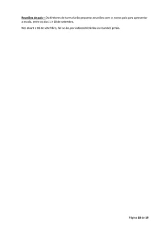 Página 18 de 19
Reuniões de pais – Os diretores de turma farão pequenas reuniões com os novos pais para apresentar
a escola, entre os dias 1 e 10 de setembro.
Nos dias 9 e 10 de setembro, far-se-ão, por videoconferência as reuniões gerais.
 