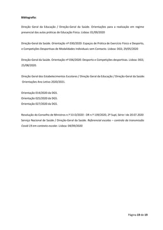 Página 19 de 19
Bibliografia:
Direção Geral da Educação / Direção-Geral da Saúde. Orientações para a realização em regime
presencial das aulas práticas de Educação Física. Lisboa: 01/09/2020
Direção-Geral da Saúde. Orientação nº 030/2020: Espaços de Prática de Exercício Físico e Desporto,
e Competições Desportivas de Modalidades Individuais sem Contacto. Lisboa: DGS; 29/05/2020
Direção-Geral da Saúde. Orientação nº 036/2020: Desporto e Competições desportivas. Lisboa: DGS;
25/08/2020.
Direção Geral dos Estabelecimentos Escolares / Direção Geral da Educação / Direção-Geral da Saúde:
Orientações Ano Letivo 2020/2021.
Orientação 014/2020 da DGS.
Orientação 025/2020 da DGS.
Orientação 027/2020 da DGS.
Resolução do Conselho de Ministros n.º 53-D/2020 - DR n.º 139/2020, 2º Supl, Série I de 20.07.2020
Serviço Nacional de Saúde / Direção-Geral da Saúde. Referencial escolas – controlo da transmissão
Covid-19 em contexto escolar. Lisboa: 04/09/2020
 