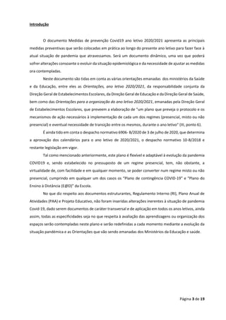 Página 3 de 19
Introdução
O documento Medidas de prevenção Covid19 ano letivo 2020/2021 apresenta as principais
medidas preventivas que serão colocadas em prática ao longo do presente ano letivo para fazer face à
atual situação de pandemia que atravessamos. Será um documento dinâmico, uma vez que poderá
sofrer alterações consoante o evoluir da situação epidemiológica e da necessidade de ajustar as medidas
ora contempladas.
Neste documento são tidas em conta as várias orientações emanadas dos ministérios da Saúde
e da Educação, entre eles as Orientações, ano letivo 2020/2021, da responsabilidade conjunta da
Direção Geral de Estabelecimentos Escolares, da Direção Geral de Educação e da Direção Geral de Saúde,
bem como das Orientações para a organização do ano letivo 2020/2021, emanadas pela Direção Geral
de Estabelecimentos Escolares, que preveem a elaboração de "um plano que preveja o protocolo e os
mecanismos de ação necessários à implementação de cada um dos regimes (presencial, misto ou não
presencial) e eventual necessidade de transição entre os mesmos, durante o ano letivo" (III, ponto 6).
É ainda tido em conta o despacho normativo 6906- B/2020 de 3 de julho de 2020, que determina
a aprovação dos calendários para o ano letivo de 2020/2021, o despacho normativo 10-B/2018 e
restante legislação em vigor.
Tal como mencionado anteriormente, este plano é flexível e adaptável à evolução da pandemia
COVID19 e, sendo estabelecido no pressuposto de um regime presencial, tem, não obstante, a
virtualidade de, com facilidade e em qualquer momento, se poder converter num regime misto ou não
presencial, cumprindo em qualquer um dos casos os “Plano de contingência COVID-19” e “Plano do
Ensino à Distância (E@D)” da Escola.
No que diz respeito aos documentos estruturantes, Regulamento Interno (RI), Plano Anual de
Atividades (PAA) e Projeto Educativo, não foram inseridas alterações inerentes à situação de pandemia
Covid-19, dado serem documentos de caráter transversal e de aplicação em todos os anos letivos, ainda
assim, todas as especificidades seja no que respeita à avaliação das aprendizagens ou organização dos
espaços serão contempladas neste plano e serão redefinidas a cada momento mediante a evolução da
situação pandémica e as Orientações que vão sendo emanadas dos Ministérios da Educação e saúde.
 