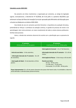 Página 4 de 19
Calendário escolar 2020-2021
No presente ano letivo manteremos a organização por semestres, ao abrigo da legislação
vigente, nomeadamente, o decreto-lei nº 55/2018, de 6 de julho e a portaria 181/2019, que
estiveram na base do Plano de Inovação Curricular aprovado pelo Ministério da Educação para
a Escola Luís Madureira no biénio 2020-2022.
Esta divisão do ano em semestres permitirá fomentar a importância da avaliação formativa,
pretendendo-se reforçar o contributo da avaliação contínua, na gestão do processo de ensino e de
aprendizagem, bem como promover um maior envolvimento de todos os atores (alunos-professores-
família) neste processo.
Assim, a divisão dos semestres decorrerá de acordo com a planificação que se apresenta de
seguida:
1º semestre
14 de setembro a 22 de janeiro
2º semestre
1 de fevereiro a 9 / 15 / 30 de junho
- Início do ano letivo – 14 de setembro;
- Informação intercalar de 1º semestre - 16 a 20
de novembro;
- Interrupção de Natal - 21 de dezembro a 03 de
janeiro.
Interrupção de Carnaval – 15 a 17 de fevereiro;
Informação intercalar de 2º semestre – 22 a 26 de
março;
Interrupção da Páscoa – 25 de março a 05 de abril;
Final do ano letivo
- 9º ano – 09 de junho;
- 7º e 8ºs anos – 15 de junho;
- Pré-escolar, 1º e 2º CEB – 30 de junho.
Pausa intersemestral: 25 a 29 de janeiro (durante esta pausa não haverá aulas. As atividades a decorrer
serão definidas e calendarizadas posteriormente).
 