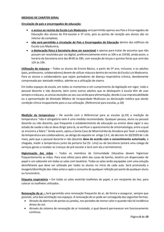 Página 6 de 19
MEDIDAS DE CARÁTER GERAL
Circulação de pais e encarregados de educação:
• o acesso ao recinto da Escola Luís Madureira será permitido apenas aos Pais e Encarregados de
Educação dos alunos do Pré-escolar e 1º ciclo, pois as portas de receção aos alunos são no
interior do complexo;
• não será permitida a circulação de Pais e Encarregados de Educação dentro dos edifícios da
Escola Luís Madureira;
• a deslocação física à Secretaria deve ser excecional e apenas para tratar de assuntos que não
possam ser resolvidos por via digital, preferencialmente entre as 10h e as 15h30, ainda assim, o
horário da Secretaria será das 8h30 às 18h, com exceção de terças e quintas feiras que será das
12h às 19h.
Utilização de máscara – Todos os alunos do Ensino Básico, a partir do 5º ano, inclusive, e os adultos
(pais, professores, colaboradores) devem de utilizar máscara dentro do recinto da Escola Luís Madureira.
Para os alunos e colaboradores que sejam portadores de doença respiratória crónica, devidamente
comprovada por atestado médico, admite-se a utilização de viseira.
Em todos espaços da escola, em todos os momentos e em cumprimento da legislação em vigor, todo o
pessoal docente e não docente, bem como outros adultos que se desloquem à escola têm de usar
sempre a máscara, as únicas exceções ao seu uso serão para alimentação, devido à sua impraticabilidade
ou a apresentação de Atestado Médico de Incapacidade Multiusos ou declaração médica que ateste
condição clínica incapacitante para a sua utilização. (Referencial para escolas, p.18)
Medição da temperatura – De acordo com o Referencial para as escolas (p.19) a medição da
temperatura “não é obrigatória nem é uma medida recomendada. Qualquer pessoa, aluno ou pessoal
docente ou não docente, que frequente o estabelecimento de educação ou ensino deve vigiar o seu
estado de saúde e não se deve dirigir para lá, se verificar o aparecimento de sintomatologia, entre a qual
se encontra a febre.” Ainda assim, optou a Santa Casa da Misericórdia da Amadora por fazer a medição
da temperatura aos colaboradores, ao abrigo do exposto no artigo 13-C, do decreto lei 20/2020 de 1 de
maio, pelo que o pessoal docente e não docente deve de acordo com o consentimento autorizado, à
chegada, medir a temperatura junto da portaria Sul (Sr. Lino) ou da Secretaria (estará uma colega de
serviços gerais a receber as crianças de pré-escolar e terá com ela o termómetro).
Higienização das mãos – Todos os membros da Comunidade Educativa devem higienizar
frequentemente as mãos. Para esse efeito para além das casas de banho, existirá um dispensador de
papel e um sabonete em todas as salas com lavatório. Todas as salas serão equipadas com uma solução
desinfetante que deve ser utilizada por todos os alunos no início de cada aula. Será promovida a
lavagem/desinfeção das mãos antes e após o consumo de qualquer refeição por parte de qualquer aluno
ou funcionário.
Etiqueta respiratória – Em todas as salas existirão toalhetes de papel, e um recipiente do lixo, para
colocar os toalhetes utilizados.
Renovação do ar – Será garantida uma renovação frequente do ar, de forma a assegurar, sempre que
possível, uma boa ventilação nos espaços. A renovação do ar pode ser conseguida das seguintes formas:
• Através da abertura de portas ou janelas, nos períodos de menor calor e quando não há incidência
direta do sol;
• Através do sistema de renovação de ar instalado, o qual deverá permanecer em funcionamento
contínuo.
 