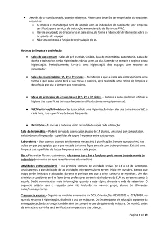 Página 7 de 19
• Através do ar condicionado, quando existente. Neste caso deverão ser respeitados os seguintes
requisitos:
o A limpeza e manutenção será de acordo com as indicações do fabricante, por empresa
certificada para serviços de instalação e manutenção de Sistemas AVAC.
o Haverá o cuidado de direcionar o ar para cima, de forma a não incidir diretamente sobre os
ocupantes do espaço.
o Não será utilizada a função de recirculação do ar.
Rotinas de limpeza e desinfeção:
• Salas de uso comum - Salas de pré-escolar, Ginásio, Sala de informática, Laboratório, Casas de
Banho e Balneários serão higienizados várias vezes ao dia, fazendo-se sempre o registo dessa
higienização. Periodicamente, far-se-á uma higienização dos espaços com recurso ao
nebulizador.
• Salas do ensino básico (1º, 2º e 3º ciclos) – Atendendo a que a cada sala corresponderá uma
turma e que cada aluno terá a sua mesa e cadeira, será realizada uma rotina de limpeza e
desinfeção por dia e sempre que necessário.
• Mesa do professor do ensino básico (1º, 2º e 3º ciclos) – Caberá a cada professor efetuar a
higiene das superfícies de toque frequente utilizadas (mesa e equipamentos).
• WC/Vestiários/Balneários – Será procedido uma higienização intercalar dos balneários e WC, a
cada hora, nas superfícies de toque frequente.
• Refeitório – As mesas e cadeiras serão desinfetadas após cada utilização.
Sala de Informática – Poderá ser usada apenas por grupos de 14 alunos, um aluno por computador,
existindo uma limpeza das superfícies de toque frequente entre cada grupo.
Laboratório – Usar apenas quando estritamente necessário à planificação. Sempre que possível, nas
aulas em par pedagógico, para que metade da turma fique em sala com outro professor. Existirá uma
limpeza das superfícies de toque frequente entre cada grupo.
Bar - Para evitar filas e cruzamentos, não vamos ter o Bar a funcionar pelo menos durante o mês de
setembro (momento em que reavaliaremos esta medida).
Atividades extracurriculares – Na primeira semana de atividade letiva, de 14 a 18 de setembro,
analisaremos a possibilidade de as atividades extracurriculares terem início em outubro. Sendo que
estas serão limitadas e ajustadas durante o período em que a crise sanitária se mantiver. Um dos
critérios a considerar será o facto de os professores serem trabalhadores da ELM ou serem externos à
escola. Serão comunicadas mais informações quanto a este tópico durante o mês de setembro. O
segundo critério será o respeito pelo não inclusão no mesmo grupo, alunos de diferentes
salas/turmas/coortes.
Transporte escolar – Seguirá as medidas emanadas da DGS, Orientações 025/20202 e 027/2020, no
que diz respeito à higienização, distância e uso de máscaras. Os Encarregados de educação aquando da
entrega/receção das crianças também têm de cumprir o uso obrigatório da máscara. De manhã, antes
da entrada na carrinha será verificada a temperatura das crianças.
 