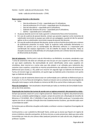Página 8 de 19
Horário – manhã - saída da carrinha da escola - 7h15;
- tarde – saída da carrinha da escola – 17h45.
Regras pessoal docente e não docente:
• Salas:
o Sala de professores 1º ciclo – capacidade para 12 utilizadores;
o Sala de professores 2º e 3º ciclos – capacidade para 14 utilizadores;
o Sala das educadoras – capacidade para 6 utilizadores;
o Gabinete dos diretores de turma – capacidade para 4 utilizadores;
o Salinha – capacidade para 3 utilizadores;
• As pausas deverão ocorrer de modo a garantir o afastamento físico entre funcionários;
• Em caso de ausência de pessoal docente, sempre que possível, organizar-se-ão momentos de
substituição recorrendo às equipas que estão em par pedagógico, quando tal não for possível
agilizar-se-ão as substituições recorrendo à equipa de pessoal não docente;
• Em caso de ausência de pessoal não docente, ajustar-se-ão os horários de acordo com o número
de profissionais presentes na escola. Todas as ausências serão analisadas diariamente e a
Direção em parceria com as coordenações das diferentes valências e o responsável pela
coordenação dos espaços organizarão o dia de trabalho da equipa não docente. Todas as
situações excecionais serão definidas em articulação estreita com o Diretor Geral da Santa Casa
da Misericórdia da Amadora.
Sala de isolamento - Salinha junto à sala de informática e ao Refeitório, no entanto, atendendo a que
“a área de isolamento não deve ser utilizada por mais do que um caso suspeito em simultâneo, a não
ser que sejam coabitantes. Na eventualidade de serem identificados vários casos suspeitos em
simultâneo, deve recorrer-se a outras salas que não estejam a ser utilizadas para isolamento dos
restantes casos suspeitos, cumprindo os mesmos procedimentos dos aplicados à área de isolamento”
(Referencial para escolas, p. 19), poder-se-á recorrer em segundo lugar ao Gabinete de Diretores de
Turma, em terceiro lugar ao Laboratório, em quarto lugar ao Gabinete junto à Secretaria e em quinto
lugar ao Gabinete da Direção.
A atuação na sala de isolamento deverá estar em conformidade com o definido no Referencial para as
escolas (p. 4 a 7) e no Plano de Contingência. Haverá um dossier com os contactos dos encarregados de
educação neste espaço e serão afixados os números da SNS 24 ou outras linhas criadas para o efeito.
Plano de Contingência – Será atualizado e disseminado por todos os membros da Comunidade Escolar
até ao dia 14 de setembro.
Organização dos horários das turmas de acordo com os regimes presencial, não presencial ou misto -
Sempre que possível, estará em curso o regime presencial. Adotaremos os regimes não presencial e/ou
misto caso as condições epidemiológicas o exijam, sempre de acordo com a Resolução do Conselho de
Ministros n.º 53-D/2020 - DR n.º 139/2020, 2º Supl, Série I de 20.07.2020, sendo que “a transição entre
regimes tem de ser solicitada à Direção-Geral dos Estabelecimentos Escolares, que decidirá após ouvir
a autoridade de saúde”.
Os horários para as diferentes situações serão dados a conhecer a alunos e respetivos Encarregados de
Educação.
Continuaremos a usar a plataforma Microsoft Teams, sendo que os alunos que fiquem em regime de
ensino à distância, deverão acompanhar, de forma síncrona, as aulas presenciais, dado que estas serão
transmitidas por meio de uma câmara vídeo (webcam) presente em cada sala de aula, dirigida para o
professor / quadro.
 