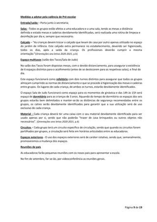 Página 9 de 19
Medidas a adotar pela valência de Pré-escolar
Entrada/saída – Porta junto à secretaria;
Salas - Todos os grupos estão afetos a uma educadora e a uma sala, tendo as mesas a distância
definida e estado mesas e cadeiras devidamente identificadas, será realizada uma rotina de limpeza e
desinfeção por dia e, sempre que necessário.
Calçado – “As crianças devem trocar o calçado que levam de casa por outro apenas utilizado no espaço
do jardim de infância. Este calçado extra permanece no estabelecimento, devendo ser higienizado,
todos os dias, após a saída da criança. Os profissionais deverão cumprir a mesma
orientação.”(Orientações ano letivo 2020-2021, p.6)
Espaço multiusos (salão dos Tacos/Sala de Judo)
No salão dos Tacos foram dispostas mesas, com o devido distanciamento, para assegurar a existência
de 6 espaços distintos para o acolhimento (antes de se deslocarem para as respetivas salas), e final do
dia.
Este espaço funcionará como refeitório com dois turnos distintos para assegurar que todos os grupos
almoçam cumprindo as normas de distanciamento e que se procede à higienização das mesas e cadeiras
entre grupos. Os lugares de cada criança, de ambos os turnos, estarão devidamente identificados.
O espaço Sala de Judo funcionará como espaço para os momentos de ginástica e das 14h às 15h será
espaço de dormitório para as crianças de 3 anos. Aquando do tempo de dormitório os espaços dos seis
grupos estarão bem delimitados e manter-se-ão as distâncias de segurança recomendadas entre os
grupos, os catres serão devidamente identificados para garantir que a sua utilização será de uso
exclusivo de cada criança.
Material - Cada criança deverá ter uma caixa com o seu material devidamente identificado para ser
usado apenas por si, sendo que não poderão “trazer de casa brinquedos ou outros objetos não
necessários”. (Orientações ano letivo 2020-2021, p.6)
Circuitos – Cada grupo terá um circuito específico de circulação, sendo que quando os circuitos forem
partilhados por grupos, a circulação será feita em horários articulados entre as educadoras.
Espaços exteriores - O uso dos espaços exteriores será de caráter rotativo, sendo que, semanalmente,
promoveremos a mudança dos espaços.
Reuniões de pais
As educadoras farão pequenas reuniões com os novos pais para apresentar a escola.
No fim de setembro, far-se-ão, por videoconferência as reuniões gerais.
 