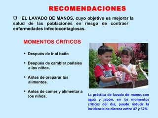 EL LAVADO DE MANOS, cuyo objetivo es mejorar la  salud de las poblaciones en riesgo de contraer  enfermedades infectocontagiosas. Después de ir al baño Después de cambiar pañales a los niños. Antes de preparar los alimentos. Antes de comer y alimentar a los niños. MOMENTOS CRITICOS La práctica de lavado de manos con agua y jabón, en los momentos críticos del día, puede reducir la incidencia de diarrea entre 47 y 52%  RECOMENDACIONES 