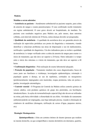 9
Malária
Medidas a serem adotadas:
• Assistência ao paciente - Atendimento ambulatorial ao paciente suspeito, para coleta
da amostra de sangue e exame parasitoscópico. O caso confirmado recebe tratamento
em regime ambulatorial. O caso grave deverá ser hospitalizado, de imediato. No
paciente com resultados negativos para Malária em, pelo menos, duas amostras
colhidas, com intervalo mínimo de 24 horas, outras doenças deverão ser pesquisadas.
• Qualidade da assistência - A qualidade da assistência deve ser garantida através da
realização de supervisões periódicas aos postos de diagnóstico e tratamento, visando
identificar e solucionar problemas nas áreas de dispensação e uso de medicamentos,
notificação e qualidade do diagnóstico. Um dos indicadores para se avaliar a qualidade
da assistência é o tempo verificado entre a coleta da amostra de sangue para exame e o
início do tratamento, que não deve ser superior a 24 horas. Outro indicador é o tempo
entre o início dos sintomas e o início do tratamento, que não deve ser superior a 48
horas.
• Confirmação diagnóstica - Pela realização de exame laboratorial adequado.
• Proteção da população - Tratamento imediato dos casos diagnosticados; busca de
casos junto aos familiares e vizinhança; investigação epidemiológica; orientação à
população quanto à doença, ao uso de repelentes, cortinados ou mosquiteiros
(preferencialmente impregnados com inseticida), roupas protetoras, telas em portas e
janelas; investigação entomológica.
• Controle vetorial - O Programa de Controle da Malária utiliza controle químico de
vetores adultos, com produtos químicos do grupo dos piretróides, em borrifações
intradomiciliares. As ações de termonebulização espacial (fog) não devem ser utilizadas
na rotina, pela baixa efetividade e efemeridade de seu efeito. Atividades de saneamento
ambiental poderão ser empregadas, caso haja indicação precisa, visando à eliminação de
criadouros de anofelinos (drenagem, retificação de cursos d’água, pequenos aterros,
etc).
Meningite Meningocócica
Quimioprofilaxia: é feita em contatos íntimos do doente (pessoas que residem
no mesmo domicílio, ou que compartilham o mesmo dormitório em internatos, quartéis,
 