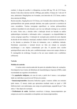 10
creches). A droga de escolha é a rifampicina, na dose 600 mg, VO, de 12/12 horas,
durante 2 dias (dose máxima total de 2.400mg), para adultos. Crianças de 1 mês até 10
anos, administrar 10mg/kg/dose em 4 tomadas, com intervalos de 12/12 horas, sendo a
dose máxima de 600mg.
Recém-nascidos, 5mg/kg/dose de 12/12 horas, em 4 tomadas (dose máxima de 600g). A
quimioprofilaxia não garante proteção absoluta, mas ajuda a prevenir a ocorrência de
casos secundários. Vacinas (sorogrupo específicas): as vacinas polissacarídicas
conferem imunidade de curta duração e por isso sua indicação restringe-se ao controle
de surtos. Neste caso, a decisão sobre a indicação deverá ser baseada na análise
epidemiológica (incluindo a informação sobre o sorogrupo) e na disponibilidade de
vacina sorogrupo específica. A indicação de vacinação para controle de surto depende
da decisão de três instâncias: municipal, estadual e federal. O isolamento do paciente só
se faz durante as primeiras 24 horas de tratamento, com o antibiótico indicado.
Desinfeção concorrente e terminal deverá ser feita em relação às secreções
nasofaríngeas e aos objetos contaminados por elas. O paciente deve receber
quimioprofilaxia antes da alta, pois a antibioticoterapia venosa nem sempre elimina as
N. meningitidis da orofaringe. Exceção se faz aos casos tratados com o antibiótico
ceftriaxone.
Varicela
Medidas de controle:
A vacina contra varicela ainda não faz parte do calendário básico de vacinações.
Está disponível nos Centros de Referência de Imunobiológicos Especiais (CRIE), sendo
recomendada nas seguintes circunstâncias:
• Em populações índígenas, em caso de surto, a partir dos 6 meses, e em qualquer
idade nos indivíduos suscetíveis até 96 horas de contato;
• Imunocomprometidos (leucemia linfocítica aguda e tumores sólidos em remissão
(pelo menos, 12 meses), desde que apresentem resultado maior ou igual a 1.200
linfócitos/mm3, sem radioterapia; caso esteja em quimioterapia, suspendê-la por 7 dias
antes e 7 dias depois da vacinação;
• Profissionais de saúde, familiares suscetíveis à doença, imunocompetentes que
estejam em convívio comunitário ou hospitalar com imunocomprometidos;
 