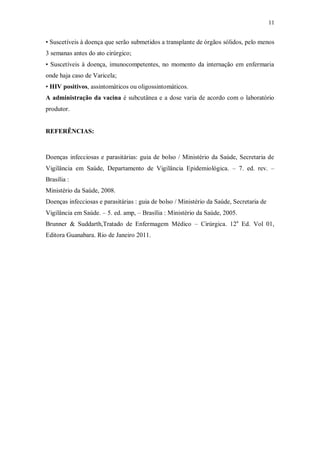 11
• Suscetíveis à doença que serão submetidos a transplante de órgãos sólidos, pelo menos
3 semanas antes do ato cirúrgico;
• Suscetíveis à doença, imunocompetentes, no momento da internação em enfermaria
onde haja caso de Varicela;
• HIV positivos, assintomáticos ou oligossintomáticos.
A administração da vacina é subcutânea e a dose varia de acordo com o laboratório
produtor.
REFERÊNCIAS:
Doenças infecciosas e parasitárias: guia de bolso / Ministério da Saúde, Secretaria de
Vigilância em Saúde, Departamento de Vigilância Epidemiológica. – 7. ed. rev. –
Brasília :
Ministério da Saúde, 2008.
Doenças infecciosas e parasitárias : guia de bolso / Ministério da Saúde, Secretaria de
Vigilância em Saúde. – 5. ed. amp, – Brasília : Ministério da Saúde, 2005.
Brunner & Suddarth,Tratado de Enfermagem Médico – Cirúrgica. 12a
Ed. Vol 01,
Editora Guanabara. Rio de Janeiro 2011.
 