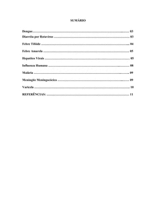 2
SUMÁRIO
Dengue…………………………………………………………………………...…… 03
Diarréia por Rotavirus ……………………………………………………………… 03
Febre Tifóide ……………………………………………………………………….... 04
Febre Amarela ………………………………………………………………………. 05
Hepatites Virais ……………………………………………………………………… 05
Influenza Humana …………………………………………………………...……… 08
Malária ………………………………………………………………………...…….. 09
Meningite Meningocócica ……………………………………………………...…… 09
Varicela ………………………………………………………………………………. 10
REFERÊNCIAS: …….……………………………………………………………… 11
 