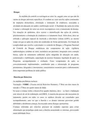 3
Dengue
As medidas de controle se restringem ao vetor Ae. aegypti, uma vez que não há
vacina ou drogas antivirais específicas. O combate ao vetor envolve ações continuadas
de inspeções domiciliares, eliminação e tratamento de criadouros, associadas a
atividades de educação em saúde e mobilização social. A finalidade das ações de rotina
é manter a infestação do vetor em níveis incompatíveis com a transmissão da doença.
Em situações de epidemias, deve ocorrer a intensificação das ações de controle,
prioritariamente a eliminação de criadouros e o tratamento focal. Além disso, deve ser
utilizada a aplicação espacial de inseticida a ultra-baixo volume (UBV), ao mesmo
tempo em que as ações de rotina são conduzidas de forma aprimoradas. Em função da
complexidade que envolve a prevenção e o controle da Dengue, o Programa Nacional
de Controle da Dengue estabeleceu dez componentes de ação: vigilância
epidemiológica; combate ao vetor; assistência aos pacientes; integração com a atenção
básica; ações de saneamento ambiental; ações integradas de educação em saúde,
comunicação e mobilização; capacitação de recursos humanos; legislação de apoio ao
Programa; acompanhamento e avaliação. Esses componentes de ação, se
convenientemente implementados, contribuirão para a estruturação de programas
permanentes, integrados e intersetoriais, características essenciais para o enfrentamento
deste importante problema de saúde pública.
Diarréia por Rotavirus
As medidas profiláticas incluem:
Vacinação - VORH - (Vacina oral de Rotavírus Humano), 1a
Dose aos dois meses de
nascido e 2a
Dose aos quatro meses de idade.
Se acaso a criança venha a desenvolver quadro diarreico, deve – se fazer a hidratação
oral, através do sal de reidratação oral (SRO). A maioria das pessoas não necessitam de
tratamento, porém em todos os casos os médicos deverão ser consultados para
acompanhamento, uma vez que a diarréia e os demais sintomas provocam grande
debilidade e desidratam crianças, favorecendo outras doenças oportunistas.
Crianças infectadas por rotavirus precisam de cuidados especiais para evitar
alimentação que prejudique ainda mais a diarréia aumentando os sintomas, provocando
maior debilidade física.
 