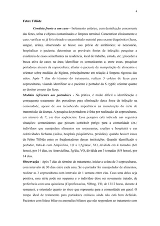 4
Febre Tifóide
Conduta frente a um caso - Isolamento entérico, com desinfecção concorrente
das fezes, urina e objetos contaminados e limpeza terminal. Caracterizar clinicamente o
caso; verificar se já foi coletado e encaminhado material para exame diagnóstico (fezes,
sangue, urina), observando se houve uso prévio de antibiótico; se necessário,
hospitalizar o paciente; determinar as prováveis fontes de infecção; pesquisar a
existência de casos semelhantes na residência, local de trabalho, estudo, etc.; proceder a
busca ativa de casos na área; identificar os comunicantes e, entre esses, pesquisar
portadores através da coprocultura; afastar o paciente da manipulação de alimentos e
orientar sobre medidas de higiene, principalmente em relação à limpeza rigorosa das
mãos. Após 7 dias do término do tratamento, realizar 3 coletas de fezes para
coproculturas, visando identificar se o paciente é portador da S. typhi; orientar quanto
ao destino correto das fezes.
Medidas referentes aos portadores - Na prática, é muito difícil a identificação e
consequente tratamento dos portadores para eliminação desta fonte de infecção na
comunidade, apesar de sua reconhecida importância na manutenção do ciclo de
transmissão da doença. A pesquisa de portadores é feita por realização de coproculturas,
em número de 7, em dias seqüenciais. Essa pesquisa está indicada nas seguintes
situações: comunicantes que possam constituir perigo para a comunidade (ex.:
indivíduos que manipulam alimentos em restaurantes, creches e hospitais) e em
coletividades fechadas (asilos, hospitais psiquiátricos, presídios), quando houver casos
de Febre Tifóide entre os freqüentadores dessas instituições. Quando identificado o
portador, tratá-lo com Ampicilina, 1,0 a 1,5g/dose, VO, dividida em 4 tomadas (6/6
horas), por 14 dias, ou Amoxicilina, 3g/dia, VO, dividida em 3 tomadas (8/8 horas), por
14 dias.
Observação - Após 7 dias do término do tratamento, iniciar a coleta de 3 coproculturas,
com intervalo de 30 dias entre cada uma. Se o portador for manipulador de alimentos,
realizar as 3 coproculturas com intervalo de 1 semana entre elas. Caso uma delas seja
positiva, essa série pode ser suspensa e o indivíduo deve ser novamente tratado, de
preferência com uma quinolona (Ciprofloxacina, 500mg, VO, de 12/12 horas, durante 4
semanas), e orientado quanto ao risco que representa para a comunidade em geral. O
tempo ideal de tratamento para portadores crônicos ainda não está bem definido.
Pacientes com litíase biliar ou anomalias biliares que não respondem ao tratamento com
 