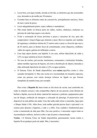 6
 Lavar bem, com água tratada, clorada ou fervida, os alimentos que são consumidos
crus, deixando-os de molho por 30 minutos;
 Cozinhar bem os alimentos antes de consumi-los, principalmente mariscos, frutos
do mar e carne de porco;
 Lavar adequadamente pratos, copos, talheres e mamadeiras;
 Não tomar banho ou brincar perto de valões, riachos, chafarizes, enchentes ou
próximo de onde haja esgoto a céu aberto;
 Evitar a construção de fossas próximas a poços e nascentes de rios, para não
comprometer o lençol d'água que alimenta o poço. Deve-se respeitar, por medidas
de segurança, a distância mínima de 15 metros entre o poço e a fossa do tipo seca e
de 45 metros, para os demais focos de contaminação, como chiqueiros, estábulos,
valões de esgoto, galerias de infiltração e outros;
 Caso haja algum doente com hepatite A em casa, utilizar hipoclorito de sódio a
2,5% ou água sanitária ao lavar o banheiro;
 No caso de creches, pré-escolas, lanchonetes, restaurantes e instituições fechadas,
adotar medidas rigorosas de higiene, tal como a desinfecção de objetos, bancadas e
chão utilizando hipoclorito de sódio a 2,5% ou água sanitária.
 O Sistema Único de Saúde disponibiliza uma vacina específica contra o vírus
causador da hepatite A. Mas esta vacina só é recomendada em situações especiais,
como em pessoas com outras doenças crônicas no fígado ou que fizeram
transplante de medula óssea, por exemplo.
Para evitar a Hepatite B, basta tomar as três doses da vacina, usar camisinha em
todas as relações sexuais e não compartilhar objetos de uso pessoal, como lâminas de
barbear e depilar, escovas de dente, material de manicure e pedicure, equipamentos para
uso de drogas, confecção de tatuagem e colocação de piercings. O preservativo está
disponível na rede pública de saúde. Caso não saiba onde retirar a camisinha, ligue para
o Disque Saúde (136). Além disso, toda mulher grávida precisa fazer o pré-natal e os
exames para detectar a hepatites, a aids e a sífilis. Esse cuidado é fundamental para
evitar a transmissão de mãe para filho. Em caso positivo, é necessário seguir todas as
recomendações médicas, inclusive sobre o tipo de parto e amamentação.
Vacina - O Sistema Único de Saúde disponibiliza gratuitamente vacina contra a
hepatite B em qualquer posto de saúde. Mas, é necessário:
 