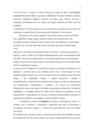 7
Ter até 29 anos, 11 meses e 29 dias. Pertencer ao grupo de maior vulnerabilidade
(independentemente da idade) - gestantes, trabalhadores da saúde, bombeiros, policiais,
manicures, populações indígenas, doadores de sangue, gays, lésbicas, travestis e
transexuais, profissionais do sexo, usuários de drogas, portadores de DST (veja lista
completa).
A imunização só é efetiva quando se toma as três doses, com intervalo de um mês entre
a primeira e a segunda dose e de seis meses entre a primeira e a terceira dose.
Não existe vacina contra a hepatite C, mas evitar a doença é muito fácil. Basta
não compartilhar seringa, agulha e objetos cortantes com outras pessoas e usar
camisinha em todas as relações sexuais. O preservativo está disponível na rede pública
de saúde. Caso você não saiba onde retirar a camisinha, ligue para o Disque Saúde
(136).
Além disso, toda mulher grávida precisa fazer o pré-natal e os exames para detectar as
hepatites, a aids e a sífilis. Esse cuidado é fundamental para evitar a transmissão de mãe
para filho. Em caso de resultado positivo, é necessário seguir todas as recomendações
médicas, inclusive sobre o tipo de parto e amamentação (fissuras no seio da mãe podem
permitir a passagem de sangue).
A vacina contra a Hepatite B é uma forma de reduzir a prevalência da Hepatite D. Os
portadores e doentes devem ser orientados para evitar a disseminação do vírus,
adotando medidas simples, tais como usar preservativos nas relações sexuais, não doar
sangue e não compartilhar seringas e agulhas descartáveis, evitando o
compartilhamento. Os profissionais de saúde devem seguir as normas de biossegurança
em procedimentos odontológicos e cirúrgicos. Os serviços de hemoterapia
(hemocentros e bancos de sangue), de doenças sexualmente transmissíveis, de saúde do
trabalhador e as unidades básicas de saúde devem notificar os portadores por eles
diagnosticados e encaminhá-los ao serviço de vigilância epidemiológica municipal ou
estadual, para completar a investigação e receber assistência médica.
As medidas de controle da Hepatite E incluem a notificação de surtos e os
cuidados com o paciente. A notificação é importante para que se desencadeie a
investigação das fontes comuns e o controle da transmissão por meio de medidas
preventivas.
Os cuidados com o paciente incluem o afastamento do mesmo das atividades normais.
Se a infecção ocorrer em criança, orientar sua ausência temporária da creche, pré-escola
 