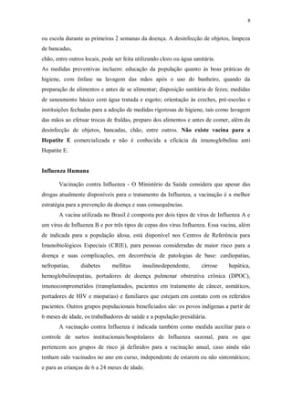 8
ou escola durante as primeiras 2 semanas da doença. A desinfecção de objetos, limpeza
de bancadas,
chão, entre outros locais, pode ser feita utilizando cloro ou água sanitária.
As medidas preventivas incluem: educação da população quanto às boas práticas de
higiene, com ênfase na lavagem das mãos após o uso do banheiro, quando da
preparação de alimentos e antes de se alimentar; disposição sanitária de fezes; medidas
de saneamento básico com água tratada e esgoto; orientação às creches, pré-escolas e
instituições fechadas para a adoção de medidas rigorosas de higiene, tais como lavagem
das mãos ao efetuar trocas de fraldas, preparo dos alimentos e antes de comer, além da
desinfecção de objetos, bancadas, chão, entre outros. Não existe vacina para a
Hepatite E comercializada e não é conhecida a eficácia da imunoglobulina anti
Hepatite E.
Influenza Humana
Vacinação contra Influenza - O Ministério da Saúde considera que apesar das
drogas atualmente disponíveis para o tratamento da Influenza, a vacinação é a melhor
estratégia para a prevenção da doença e suas consequências.
A vacina utilizada no Brasil é composta por dois tipos de vírus de Influenza A e
um vírus de Influenza B e por três tipos de cepas dos vírus Influenza. Essa vacina, além
de indicada para a população idosa, está disponível nos Centros de Referência para
Imunobiológicos Especiais (CRIE), para pessoas consideradas de maior risco para a
doença e suas complicações, em decorrência de patologias de base: cardiopatias,
nefropatias, diabetes mellitus insulinodependente, cirrose hepática,
hemoglobulinopatias, portadores de doença pulmonar obstrutiva crônica (DPOC),
imunocomprometidos (transplantados, pacientes em tratamento de câncer, asmáticos,
portadores de HIV e miopatias) e familiares que estejam em contato com os referidos
pacientes. Outros grupos populacionais beneficiados são: os povos indígenas a partir de
6 meses de idade, os trabalhadores de saúde e a população presidiária.
A vacinação contra Influenza é indicada também como medida auxiliar para o
controle de surtos institucionais/hospitalares de Influenza sazonal, para os que
pertencem aos grupos de risco já definidos para a vacinação anual, caso ainda não
tenham sido vacinados no ano em curso, independente de estarem ou não sintomáticos;
e para as crianças de 6 a 24 meses de idade.
 